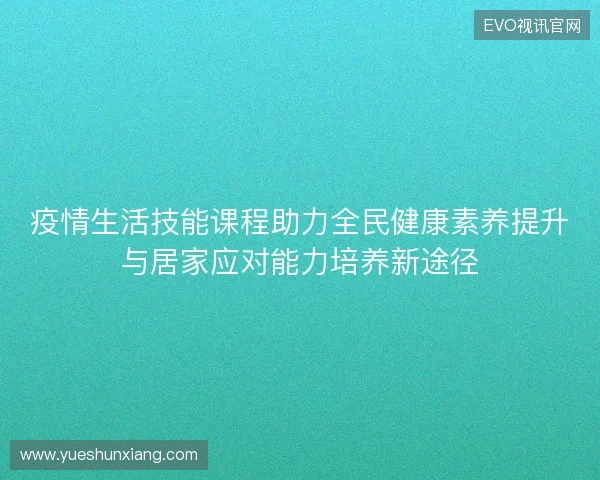 疫情生活技能课程助力全民健康素养提升与居家应对能力培养新途径 疫情生活技能课程助力全民健康素养提升与居家应对能力培养新途径